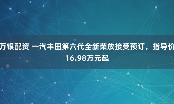 万银配资 一汽丰田第六代全新荣放接受预订，指导价16.98万元起