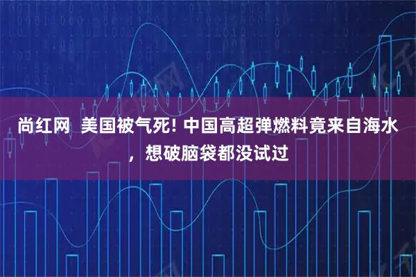 尚红网  美国被气死! 中国高超弹燃料竟来自海水，想破脑袋都没试过