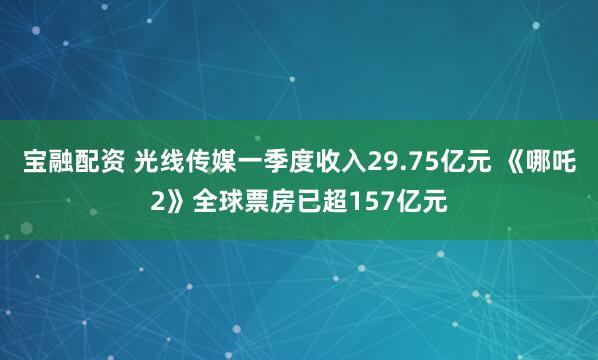 宝融配资 光线传媒一季度收入29.75亿元 《哪吒2》全球票房已超157亿元
