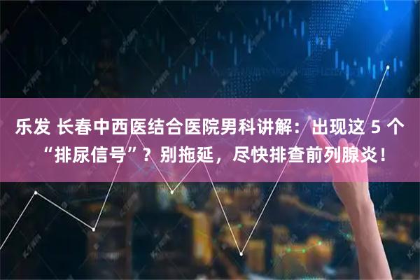 乐发 长春中西医结合医院男科讲解：出现这 5 个 “排尿信号”？别拖延，尽快排查前列腺炎！